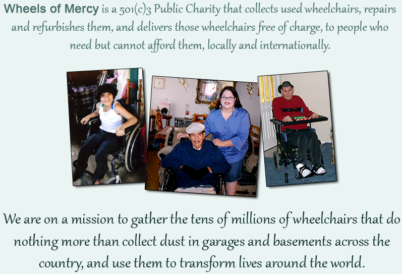 We are on a mission to gather the tens of millions of wheelchairs that do nothing more than collect dust in garages and basements across the country, and use them to transform lives around the world. Wheels of Mercy is a 501(c)3 Public Charity that collects used wheelchairs, repairs and refurbishes them, and delivers those wheelchairs free of charge, to people who need but cannot afford them. We are on a mission to gather the tens of millions of wheelchairs that do nothing more than collect dust in garages and basements across the country, and use them to transform lives around the world. Wheels of Mercy is a 501(c)3 Public Charity that collects used wheelchairs, repairs and refurbishes them, and delivers those wheelchairs free of charge, to people who need but cannot afford them.